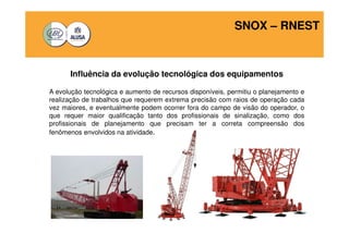 SNOX – RNEST 
Influência da evolução tecnológica dos equipamentos 
A evolução tecnológica e aumento de recursos disponíveis, permitiu o planejamento e 
realização de trabalhos que requerem extrema precisão com raios de operação cada 
vez maiores, e eventualmente podem ocorrer fora do campo de visão do operador, o 
que requer maior qualificação tanto dos profissionais de sinalização, como dos 
profissionais de planejamento que precisam ter a correta compreensão dos 
fenômenos envolvidos na atividade. 
 