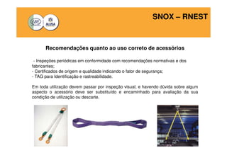 SNOX – RNEST 
Recomendações quanto ao uso correto de acessórios 
- Inspeções periódicas em conformidade com recomendações normativas e dos 
fabricantes; 
- Certificados de origem e qualidade indicando o fator de segurança; 
- TAG para Identificação e rastreabilidade. 
Em toda utilização devem passar por inspeção visual, e havendo dúvida sobre algum 
aspecto o acessório deve ser substituído e encaminhado para avaliação da sua 
condição de utilização ou descarte. 
 