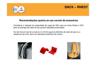 SNOX – RNEST 
Recomendações quanto ao uso correto de acessórios 
Considerar a redução da capacidade de carga de 20% para as cintas têxteis e 25% 
para as eslingas de cabo de aço quando aplicadas enforcadas; 
Se não houver raio de curvatura no mínimo igual ao diâmetro do cabo de aço ou a 
espessura da cinta, deve ser aplicados protetores de cantos. 
 