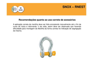 SNOX – RNEST 
Recomendações quanto ao uso correto de acessórios 
A aplicação correta da manilha deve ser feita encostando manualmente até o fim de 
curso da rosca e retornando ¼ de volta, assim deve ser observado que havendo 
dificuldade para montagem da Manilha da forma correta há indicação de segregação 
da mesma. 
 