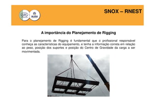 SNOX – RNEST 
A importância do Planejamento de Rigging 
Para o planejamento de Rigging é fundamental que o profissional responsável 
conheça as características do equipamento, e tenha a informação correta em relação 
ao peso, posição dos suportes e posição do Centro de Gravidade da carga a ser 
movimentada. 
 