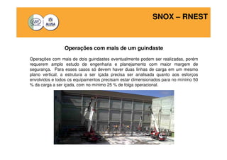 SNOX – RNEST 
Operações com mais de um guindaste 
Operações com mais de dois guindastes eventualmente podem ser realizadas, porém 
requerem amplo estudo de engenharia e planejamento com maior margem de 
segurança. Para esses casos só devem haver duas linhas de carga em um mesmo 
plano vertical, a estrutura a ser içada precisa ser analisada quanto aos esforços 
envolvidos e todos os equipamentos precisam estar dimensionados para no mínimo 50 
% da carga a ser içada, com no mínimo 25 % de folga operacional. 
 