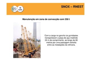 SNOX – RNEST 
Manutenção em zona de convecção com 250 t 
Com a carga no gancho os guindastes 
transportaram a peça de aço medindo 
24 m de comprimento, ao longo de 80 
metros por uma passagem estreita 
entre as instalações da refinaria. 
 