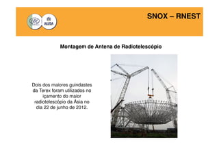 SNOX – RNEST 
Montagem de Antena de Radiotelescópio 
Dois dos maiores guindastes 
da Terex foram utilizados no 
içamento do maior 
radiotelescópio da Ásia no 
dia 22 de junho de 2012. 
 