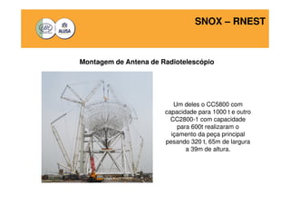 SNOX – RNEST 
Montagem de Antena de Radiotelescópio 
Um deles o CC5800 com 
capacidade para 1000 t e outro 
CC2800-1 com capacidade 
para 600t realizaram o 
içamento da peça principal 
pesando 320 t, 65m de largura 
a 39m de altura. 
 