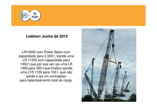 Liebherr Junho de 2012 
LR13000 com Power Boom com 
capacidade para 3.500 t, içando uma 
LR 11350 com capacidade para 
1350 t que por sua vez iça uma LR 
1300 para 300 t que finaliza içando 
uma LTR 1100 para 100 t, que não 
perde e iça um contrapeso 
para balanceamento total da carga. 
 