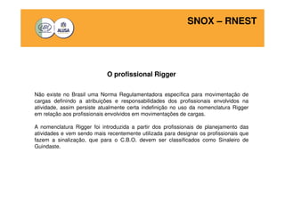 SNOX – RNEST 
O profissional Rigger 
Não existe no Brasil uma Norma Regulamentadora específica para movimentação de 
cargas definindo a atribuições e responsabilidades dos profissionais envolvidos na 
atividade, assim persiste atualmente certa indefinição no uso da nomenclatura Rigger 
em relação aos profissionais envolvidos em movimentações de cargas. 
A nomenclatura Rigger foi introduzida a partir dos profissionais de planejamento das 
atividades e vem sendo mais recentemente utilizada para designar os profissionais que 
fazem a sinalização, que para o C.B.O. devem ser classificados como Sinaleiro de 
Guindaste. 
 