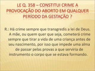 R.: Há crime sempre que transgredis a lei de Deus.
A mãe, ou quem quer que seja, cometerá crime
sempre que tirar a vida de uma criança antes de
seu nascimento, por isso que impede uma alma
de passar pelas provas a que serviria de
instrumento o corpo que se estava formando.
 
