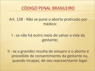 Art. 128 - Não se pune o aborto praticado por
médico:
I - se não há outro meio de salvar a vida da
gestante;
II - se a gravidez resulta de estupro e o aborto é
precedido de consentimento da gestante ou,
quando incapaz, de seu representante legal.
 