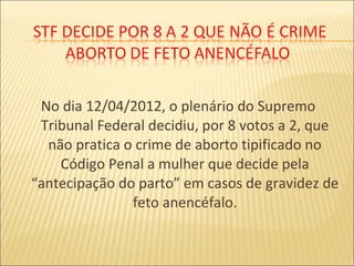 No dia 12/04/2012, o plenário do Supremo
Tribunal Federal decidiu, por 8 votos a 2, que
não pratica o crime de aborto tipificado no
Código Penal a mulher que decide pela
“antecipação do parto” em casos de gravidez de
feto anencéfalo.
 
