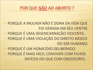  PORQUE A MULHER NÃO É DONA DA VIDA QUE
FOI GERADA EM SEU VENTRE.
 PORQUE É UMA DESENCARNAÇÃO VIOLENTA.
 PORQUE É UMA VIOLAÇÃO DO DIREITO BÁSICO
DO SER HUMANO.
 PORQUE É UM HOMICÍDIO DELIBERADO.
 PORQUE É MAIS FÁCIL CONVIVER COM FILHOS
DIFÍCEIS DO QUE COM OBSESSORES.
 