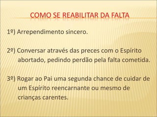 1º) Arrependimento sincero.
2º) Conversar através das preces com o Espírito
abortado, pedindo perdão pela falta cometida.
3º) Rogar ao Pai uma segunda chance de cuidar de
um Espírito reencarnante ou mesmo de
crianças carentes.
 