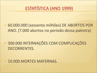  60.000.000 (sessenta milhões) DE ABORTOS POR
ANO. (7.000 abortos no período dessa palestra)
 300.000 INTERNAÇÕES COM COMPLICAÇÕES
DECORRENTES.
 10.000 MORTES MATERNAS.
 