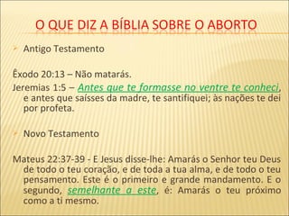  Antigo Testamento
Êxodo 20:13 – Não matarás.
Jeremias 1:5 – Antes que te formasse no ventre te conheci,
e antes que saísses da madre, te santifiquei; às nações te dei
por profeta.
 Novo Testamento
Mateus 22:37-39 - E Jesus disse-lhe: Amarás o Senhor teu Deus
de todo o teu coração, e de toda a tua alma, e de todo o teu
pensamento. Este é o primeiro e grande mandamento. E o
segundo, semelhante a este, é: Amarás o teu próximo
como a ti mesmo.
 