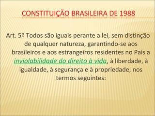 Art. 5º Todos são iguais perante a lei, sem distinção
de qualquer natureza, garantindo-se aos
brasileiros e aos estrangeiros residentes no País a
inviolabilidade do direito à vida, à liberdade, à
igualdade, à segurança e à propriedade, nos
termos seguintes:
 