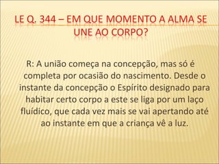 R: A união começa na concepção, mas só é
completa por ocasião do nascimento. Desde o
instante da concepção o Espírito designado para
habitar certo corpo a este se liga por um laço
fluídico, que cada vez mais se vai apertando até
ao instante em que a criança vê a luz.
 