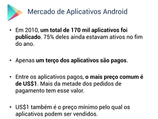 Mercado de Aplicativos Android

• Em 2010, um total de 170 mil aplicativos foi
  publicado. 75% deles ainda estavam ativos no fim
  do ano.

• Apenas um terço dos aplicativos são pagos.

• Entre os aplicativos pagos, o mais preço comum é
  de US$1. Mais da metade dos pedidos de
  pagamento tem esse valor.

• US$1 também é o preço mínimo pelo qual os
  aplicativos podem ser vendidos.
 