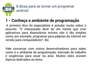 8 dicas para se tornar um programar
       android

1 - Conheça o ambiente de programação
A primeira dica do especialista é estudar muito sobre o
assunto. “O interessado deve ter em mente que criar
aplicativos para dispositivos móveis não é tão simples
como, por exemplo, programar para páginas da internet em
versão para computadores”, diz.

Vale conversar com outros desenvolvedores para saber
como é o ambiente de programação, mercado de trabalho
e exigências para atuar na área. Muitos sites reúnem
tópicos dedicados ao tema.
 