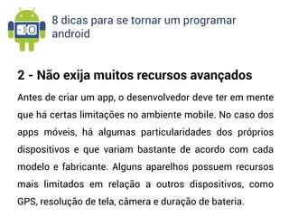 8 dicas para se tornar um programar
       android


2 - Não exija muitos recursos avançados
Antes de criar um app, o desenvolvedor deve ter em mente
que há certas limitações no ambiente mobile. No caso dos
apps móveis, há algumas particularidades dos próprios
dispositivos e que variam bastante de acordo com cada
modelo e fabricante. Alguns aparelhos possuem recursos
mais limitados em relação a outros dispositivos, como
GPS, resolução de tela, câmera e duração de bateria.
 