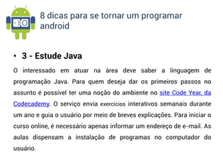8 dicas para se tornar um programar
           android


• 3 - Estude Java
O interessado em atuar na área deve saber a linguagem de
programação Java. Para quem deseja dar os primeiros passos no
assunto é possível ter uma noção do ambiente no site Code Year, da
Codecademy. O serviço envia exercícios interativos semanais durante
um ano e guia o usuário por meio de breves explicações. Para iniciar o
curso online, é necessário apenas informar um endereço de e-mail. As
aulas dispensam a instalação de programas no computador do
usuário.
 
