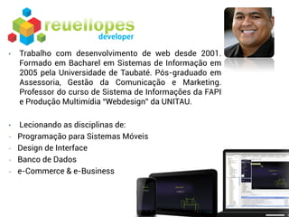 •   Trabalho com desenvolvimento de web desde 2001.
    Formado em Bacharel em Sistemas de Informação em
    2005 pela Universidade de Taubaté. Pós-graduado em
    Assessoria, Gestão da Comunicação e Marketing.
    Professor do curso de Sistema de Informações da FAPI
    e Produção Multimídia “Webdesign” da UNITAU.

•   Lecionando as disciplinas de:
-   Programação para Sistemas Móveis
-   Design de Interface
-   Banco de Dados
-   e-Commerce & e-Business
 