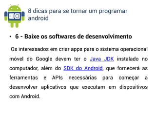 8 dicas para se tornar um programar
       android


• 6 - Baixe os softwares de desenvolvimento

Os interessados em criar apps para o sistema operacional
móvel do Google devem ter o Java JDK instalado no
computador, além do SDK do Android, que fornecerá as
ferramentas    e   APIs   necessárias   para   começar   a
desenvolver aplicativos que executam em dispositivos
com Android.
 