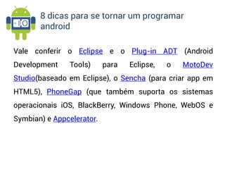 8 dicas para se tornar um programar
       android

Vale conferir o Eclipse e o Plug-in ADT (Android
Development    Tools)      para   Eclipse,   o   MotoDev
Studio(baseado em Eclipse), o Sencha (para criar app em
HTML5), PhoneGap (que também suporta os sistemas
operacionais iOS, BlackBerry, Windows Phone, WebOS e
Symbian) e Appcelerator.
 
