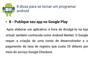8 dicas para se tornar um programar
       android


• 8 - Publique seu app no Google Play

Após elaborar um aplicativo, é hora de divulgá-lo na loja
virtual, também conhecida como Android Market. O Google
requer a criação de uma conta de desenvolvedor e o
pagamento da taxa de registro que custa 25 dólares por
meio do serviço Google Checkout.
 