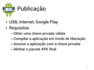 Publicação

• USB, Internet, Google Play
• Requisitos
  ―Obter uma chave privada válida
  ―Compilar a aplicação em modo de liberação
  ―Assinar a aplicação com a chave privada
  ―Alinhar o pacote APK final



                                               32
 