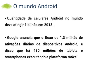 O mundo Android

• Quantidade de celulares Android no mundo
deve atingir 1 bilhão em 2013.


• Google anuncia que o fluxo de 1,3 milhão de
ativações diárias de dispositivos Android, e
disse que há 480 milhões de tablets e
smartphones executando a plataforma móvel.
 