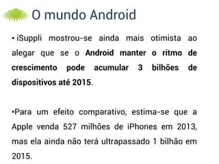 O mundo Android
• iSuppli mostrou-se ainda mais otimista ao
alegar que se o Android manter o ritmo de
crescimento   pode       acumular   3   bilhões   de
dispositivos até 2015.


•Para um efeito comparativo, estima-se que a
Apple venda 527 milhões de iPhones em 2013,
mas ela ainda não terá ultrapassado 1 bilhão em
2015.
 