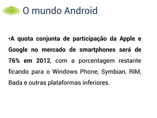 O mundo Android

•A quota conjunta de participação da Apple e
Google no mercado de smartphones será de
76% em 2012, com a porcentagem restante
ficando para o Windows Phone, Symbian, RIM,
Bada e outras plataformas inferiores.
 