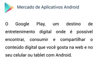 Mercado de Aplicativos Android


O    Google     Play,    um     destino      de
entretenimento digital onde é possível
encontrar,    consumir   e    compartilhar   o
conteúdo digital que você gosta na web e no
seu celular ou tablet com Android.
 
