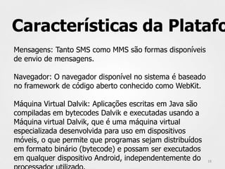 Características da Platafo
Mensagens: Tanto SMS como MMS são formas disponíveis
de envio de mensagens.

Navegador: O navegador disponível no sistema é baseado
no framework de código aberto conhecido como WebKit.

Máquina Virtual Dalvik: Aplicações escritas em Java são
compiladas em bytecodes Dalvik e executadas usando a
Máquina virtual Dalvik, que é uma máquina virtual
especializada desenvolvida para uso em dispositivos
móveis, o que permite que programas sejam distribuídos
em formato binário (bytecode) e possam ser executados
em qualquer dispositivo Android, independentemente do     18
 