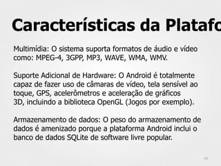 Características da Platafo
Multimídia: O sistema suporta formatos de áudio e vídeo
como: MPEG-4, 3GPP, MP3, WAVE, WMA, WMV.

Suporte Adicional de Hardware: O Android é totalmente
capaz de fazer uso de câmaras de vídeo, tela sensível ao
toque, GPS, acelerômetros e aceleração de gráficos
3D, incluindo a biblioteca OpenGL (Jogos por exemplo).

Armazenamento de dados: O peso do armazenamento de
dados é amenizado porque a plataforma Android inclui o
banco de dados SQLite de software livre popular.

                                                           19
 