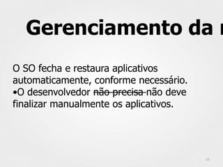 Gerenciamento da m
O SO fecha e restaura aplicativos
automaticamente, conforme necessário.
•O desenvolvedor não precisa não deve
finalizar manualmente os aplicativos.




                                        21
 