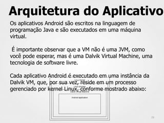 Arquitetura do Aplicativo
Os aplicativos Android são escritos na linguagem de
programação Java e são executados em uma máquina
virtual.

 É importante observar que a VM não é uma JVM, como
você pode esperar, mas é uma Dalvik Virtual Machine, uma
tecnologia de software livre.

Cada aplicativo Android é executado em uma instância da
Dalvik VM, que, por sua vez, reside em um processo
gerenciado por kernel Linux, conforme mostrado abaixo:




                                                          23
 