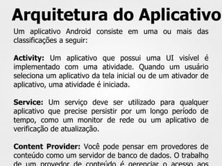Arquitetura do Aplicativo
Um aplicativo Android consiste em uma ou mais das
classificações a seguir:

Activity: Um aplicativo que possui uma UI visível é
implementado com uma atividade. Quando um usuário
seleciona um aplicativo da tela inicial ou de um ativador de
aplicativo, uma atividade é iniciada.

Service: Um serviço deve ser utilizado para qualquer
aplicativo que precise persistir por um longo período de
tempo, como um monitor de rede ou um aplicativo de
verificação de atualização.

Content Provider: Você pode pensar em provedores de
conteúdo como um servidor de banco de dados. O trabalho
                                                      25
 