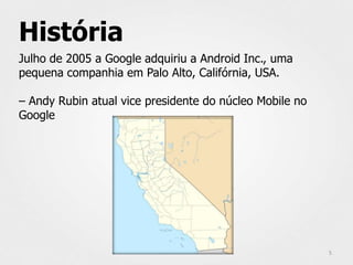 História
Julho de 2005 a Google adquiriu a Android Inc., uma
pequena companhia em Palo Alto, Califórnia, USA.

– Andy Rubin atual vice presidente do núcleo Mobile no
Google




                                                         5
 