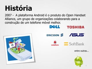 História
2007 - A plataforma Android é o produto do Open Handset
Alliance, um grupo de organizações colaborando para a
construção de um telefone móvel melhor.




                                               entre outras...




                                                          7
 