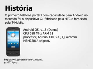 História
O primeiro telefone portátil com capacidade para Android no
mercado foi o dispositivo G1 fabricado pela HTC e fornecido
pela T-Mobile.

                Android OS, v1.6 (Donut)
                CPU 528 MHz ARM 11
                processor, Adreno 130 GPU, Qualcomm
                MSM7201A chipset.




http://www.gsmarena.com/t_mobile_
g1-2533.php
                                                          8
 