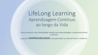 Este conteúdo foi classificado como Interno
LifeLong Learning
Aprendizagem Contínuo
ao longo da Vida
Como construir uma mentalidade voltada para aprendizagem e desenvolvimento
continuo
e garantir EMPREGABILIDADE e prosperidade na vida do homem moderno.
 