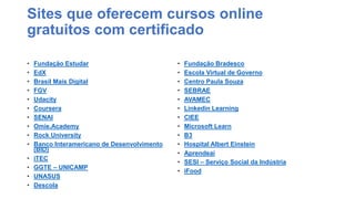 Este conteúdo foi classificado como Interno
Sites que oferecem cursos online
gratuitos com certificado
• Fundação Estudar
• EdX
• Brasil Mais Digital
• FGV
• Udacity
• Coursera
• SENAI
• Omie.Academy
• Rock University
• Banco Interamericano de Desenvolvimento
(BID)
• iTEC
• GGTE – UNICAMP
• UNASUS
• Descola
• Fundação Bradesco
• Escola Virtual de Governo
• Centro Paula Souza
• SEBRAE
• AVAMEC
• Linkedin Learning
• CIEE
• Microsoft Learn
• B3
• Hospital Albert Einstein
• Aprendeaí
• SESI – Serviço Social da Indústria
• iFood
 