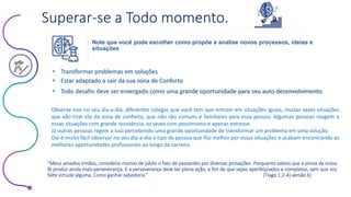 Este conteúdo foi classificado como Interno
Superar-se a Todo momento.
• Estar adaptado a sair da sua zona de Conforto
• Transformar problemas em soluções
• Todo desafio deve ser enxergado como uma grande oportunidade para seu auto desenvolvimento
Observe isso no seu dia-a-dia, diferentes colegas que você tem que entram em situações iguais, muitas vezes situações
que vão tirar ela da zona de conforto, que não são comuns e familiares para essa pessoa. Algumas pessoas reagem a
essas situações com grande resistência, as vezes com pessimismo e apenas estresse.
Já outras pessoas regem a isso percebendo uma grande oportunidade de transformar um problema em uma solução.
Dai é muito fácil observar no seu dia-a-dia o tipo de pessoa que flui melhor por essas situações e acabam encontrando as
melhores oportunidades profissionais ao longo da carreira.
“Meus amados irmãos, considerai motivo de júbilo o fato de passardes por diversas provações. Porquanto sabeis que a prova da vossa
fé produz ainda mais perseverança. E a perseverança deve ter plena ação, a fim de que sejais aperfeiçoados e completos, sem que vos
falte virtude alguma. Como ganhar sabedoria.” (Tiago 1:2-4) versão KJ
Note que você pode escolher como propõe e analise novos processos, ideias e
situações
 