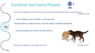 Este conteúdo foi classificado como Interno
Construir sua marca Pessoal
• Qual a percepção que você tem de você mesmo?!
• O que distingue você no trabalho e na vida pessoal?!
Exemplos bíblicos: Coragem de Davi, a Força de Sansão, a Sabedoria de Salomão
“Viste o homem diligente na sua obra? Perante reis será posto; Não permanecerá entre os de posição inferior.”
(Provérbios 22:29)
“Porque, como imaginou no seu coração, assim é ele.” (Provérbios 23:7)
 