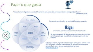 Este conteúdo foi classificado como Interno
Fazer o que gosta
“Viste o homem diligente na sua obra? Perante reis será posto; Não permanecerá entre os de posição inferior.”
(Provérbios 22:29)
Ferramenta para descobrir se vocês está fazendo o que gosta.
Ter uma mentalidade de desenvolvimento continuo é o principal
caminho para chegar ao padrão de satisfação e gozo pelo seu
trabalho.
Tudo o que fizerem, façam de todo o coração, como para o Senhor, e não
para os homens, sabendo que receberão do Senhor a recompensa da
herança. É a Cristo, o Senhor, que vocês estão servindo.
Colossenses 3:23-24
 