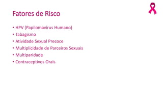 Fatores de Risco
• HPV (Papilomavírus Humano)
• Tabagismo
• Atividade Sexual Precoce
• Multiplicidade de Parceiros Sexuais
• Multiparidade
• Contraceptivos Orais
 