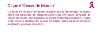 O que é Câncer de Mama?
O câncer de mama é um tumor maligno que se desenvolve na mama
como consequência de alterações genéticas em algum conjunto de
células da mama, que passam a se dividir descontroladamente. Ocorre
o crescimento anormal das células mamárias, tanto do ducto mamário
quanto dos glóbulos mamários.
 
