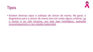 Tipos
• Existem diversos tipos e subtipos de câncer de mama. No geral, o
diagnóstico para o câncer de mama leva em conta alguns critérios: se
o tumor é ou não invasivo, seu tipo tipo histológico, avaliação
imunoistoquímica e seu estadio (extensão).
 
