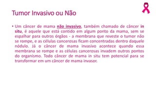 Tumor Invasivo ou Não
• Um câncer de mama não invasivo, também chamado de câncer in
situ, é aquele que está contido em algum ponto da mama, sem se
espalhar para outros órgãos - a membrana que reveste o tumor não
se rompe, e as células cancerosas ficam concentradas dentro daquele
nódulo. Já o câncer de mama invasivo acontece quando essa
membrana se rompe e as células cancerosas invadem outros pontos
do organismo. Todo câncer de mama in situ tem potencial para se
transformar em um câncer de mama invasor.
 